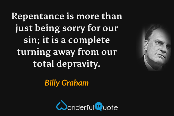 Repentance is more than just being sorry for our sin; it is a complete turning away from our total depravity. - Billy Graham quote.