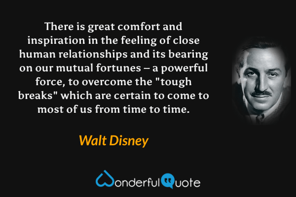 There is great comfort and inspiration in the feeling of close human relationships and its bearing on our mutual fortunes – a powerful force, to overcome the "tough breaks" which are certain to come to most of us from time to time. - Walt Disney quote.