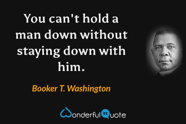 You can't hold a man down without staying down with him. - Booker T. Washington quote.
