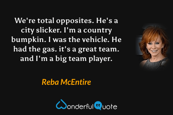 We're total opposites. He's a city slicker. I'm a country bumpkin. I was the vehicle. He had the gas. it's a great team. and I'm a big team player. - Reba McEntire quote.