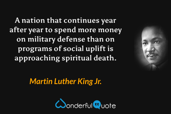 A nation that continues year after year to spend more money on military defense than on programs of social uplift is approaching spiritual death. - Martin Luther King Jr. quote.