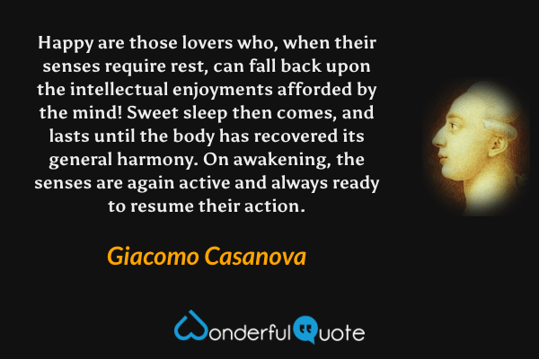 Happy are those lovers who, when their senses require rest, can fall back upon the intellectual enjoyments afforded by the mind! Sweet sleep then comes, and lasts until the body has recovered its general harmony. On awakening, the senses are again active and always ready to resume their action. - Giacomo Casanova quote.