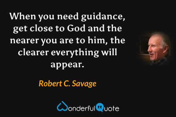 When you need guidance, get close to God and the nearer you are to him, the clearer everything will appear. - Robert C. Savage quote.
