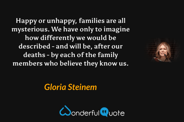 Happy or unhappy, families are all mysterious. We have only to imagine how differently we would be described - and will be, after our deaths - by each of the family members who believe they know us. - Gloria Steinem quote.