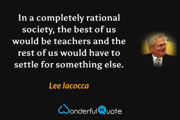 In a completely rational society, the best of us would be teachers and the rest of us would have to settle for something else. - Lee Iacocca quote.