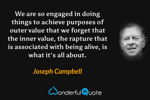 We are so engaged in doing things to achieve purposes of outer value that we forget that the inner value, the rapture that is associated with being alive, is what it's all about. - Joseph Campbell quote.