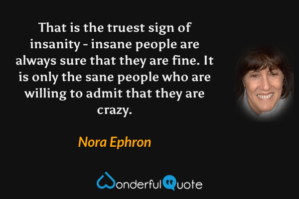 That is the truest sign of insanity - insane people are always sure that they are fine. It is only the sane people who are willing to admit that they are crazy. - Nora Ephron quote.