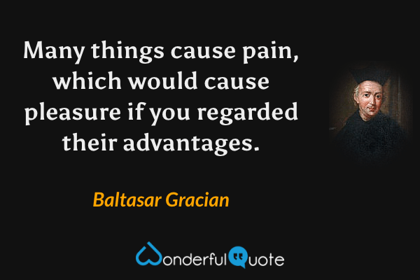Many things cause pain, which would cause pleasure if you regarded their advantages. - Baltasar Gracian quote.
