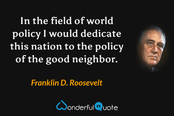 In the field of world policy I would dedicate this nation to the policy of the good neighbor. - Franklin D. Roosevelt quote.