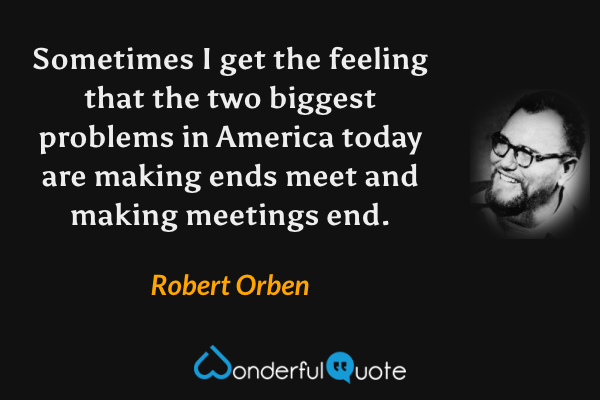 Sometimes I get the feeling that the two biggest problems in America today are making ends meet and making meetings end. - Robert Orben quote.