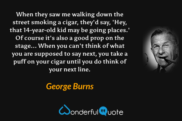 When they saw me walking down the street smoking a cigar, they'd say, 'Hey, that 14-year-old kid may be going places.' Of course it's also a good prop on the stage... When you can't think of what you are supposed to say next, you take a puff on your cigar until you do think of your next line. - George Burns quote.