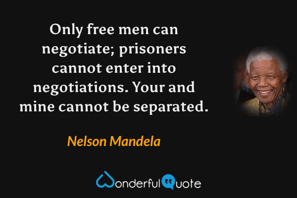 Only free men can negotiate; prisoners cannot enter into negotiations. Your and mine cannot be separated. - Nelson Mandela quote.