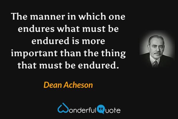 The manner in which one endures what must be endured is more important than the thing that must be endured. - Dean Acheson quote.
