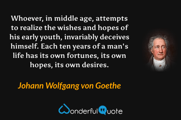 Whoever, in middle age, attempts to realize the wishes and hopes of his early youth, invariably deceives himself.  Each ten years of a man's life has its own fortunes, its own hopes, its own desires. - Johann Wolfgang von Goethe quote.