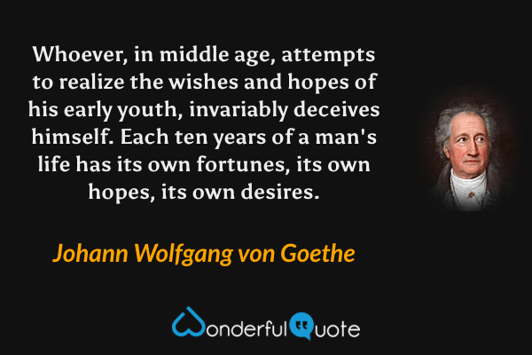 Whoever, in middle age, attempts to realize the wishes and hopes of his early youth, invariably deceives himself. Each ten years of a man's life has its own fortunes, its own hopes, its own desires. - Johann Wolfgang von Goethe quote.