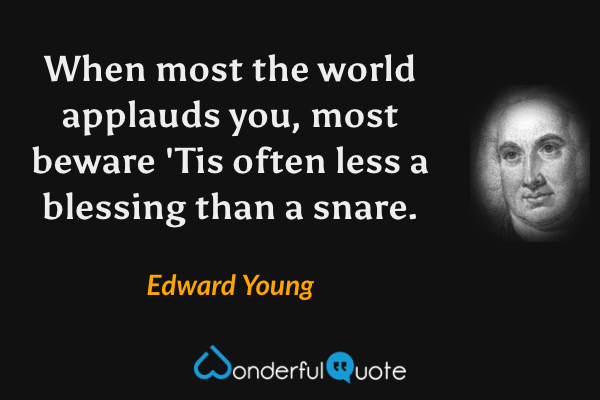 When most the world applauds you, most beware
'Tis often less a blessing than a snare. - Edward Young quote.