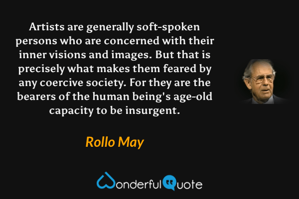 Artists are generally soft-spoken persons who are concerned with their inner visions and images. But that is precisely what makes them feared by any coercive society. For they are the bearers of the human being's age-old capacity to be insurgent. - Rollo May quote.