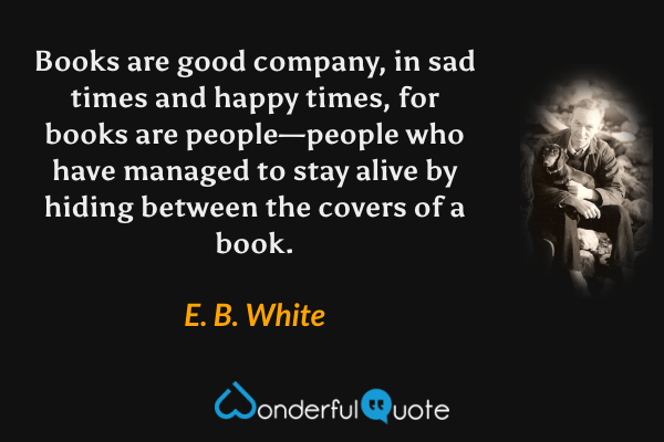 Books are good company, in sad times and happy times, for books are people—people who have managed to stay alive by hiding between the covers of a book. - E. B. White quote.