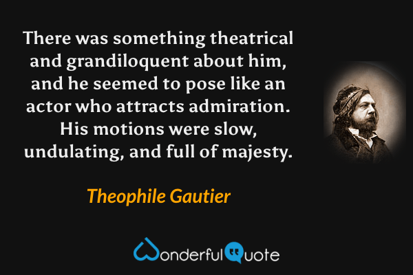 There was something theatrical and grandiloquent about him, and he seemed to pose like an actor who attracts admiration.  His motions were slow, undulating, and full of majesty. - Theophile Gautier quote.
