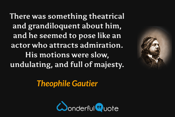 There was something theatrical and grandiloquent about him, and he seemed to pose like an actor who attracts admiration. His motions were slow, undulating, and full of majesty. - Theophile Gautier quote.