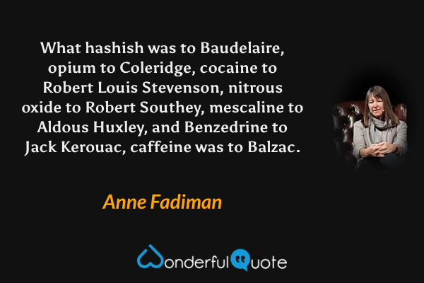 What hashish was to Baudelaire, opium to Coleridge, cocaine to Robert Louis Stevenson, nitrous oxide to Robert Southey, mescaline to Aldous Huxley, and Benzedrine to Jack Kerouac, caffeine was to Balzac. - Anne Fadiman quote.