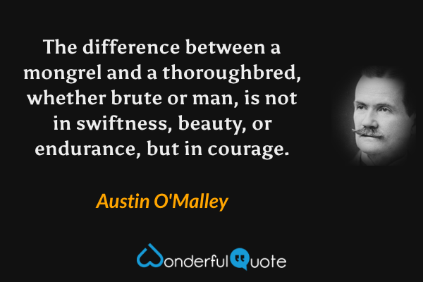 The difference between a mongrel and a thoroughbred, whether brute or man, is not in swiftness, beauty, or endurance, but in courage. - Austin O'Malley quote.