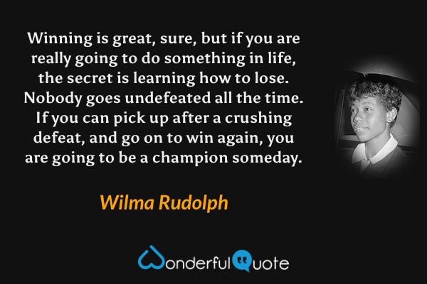 Winning is great, sure, but if you are really going to do something in life, the secret is learning how to lose. Nobody goes undefeated all the time. If you can pick up after a crushing defeat, and go on to win again, you are going to be a champion someday. - Wilma Rudolph quote.