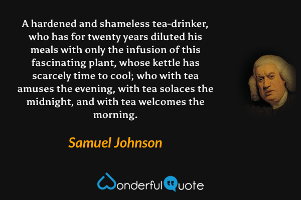 A hardened and shameless tea-drinker, who has for twenty years diluted his meals with only the infusion of this fascinating plant, whose kettle has scarcely time to cool; who with tea amuses the evening, with tea solaces the midnight, and with tea welcomes the morning. - Samuel Johnson quote.