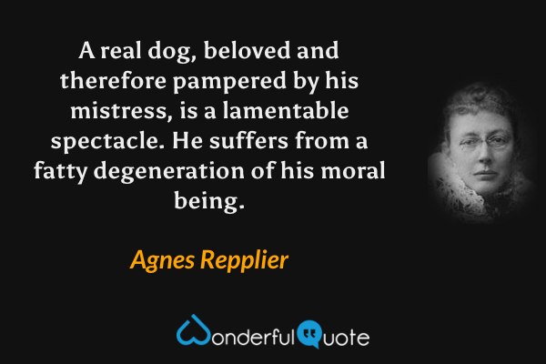 A real dog, beloved and therefore pampered by his mistress, is a lamentable spectacle.  He suffers from a fatty degeneration of his moral being. - Agnes Repplier quote.