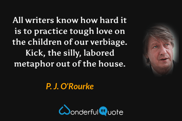 All writers know how hard it is to practice tough love on the children of our verbiage. Kick, the silly, labored metaphor out of the house. - P. J. O'Rourke quote.