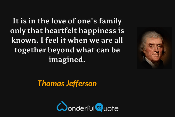 It is in the love of one's family only that heartfelt happiness is known.  I feel it when we are all together beyond what can be imagined. - Thomas Jefferson quote.