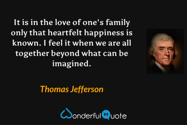 It is in the love of one's family only that heartfelt happiness is known. I feel it when we are all together beyond what can be imagined. - Thomas Jefferson quote.