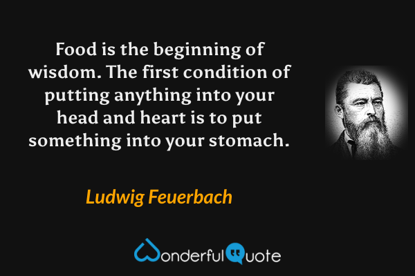 Food is the beginning of wisdom.  The first condition of putting anything into your head and heart is to put something into your stomach. - Ludwig Feuerbach quote.