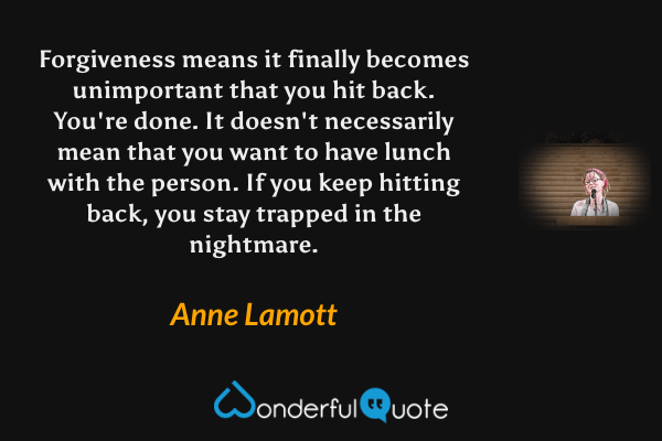 Forgiveness means it finally becomes unimportant that you hit back. You're done.  It doesn't necessarily mean that you want to have lunch with the person.  If you keep hitting back, you stay trapped in the nightmare. - Anne Lamott quote.