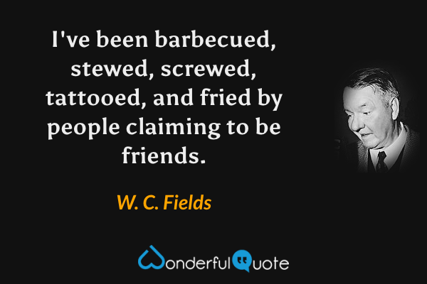 I've been barbecued, stewed, screwed, tattooed, and fried by people claiming to be friends. - W. C. Fields quote.