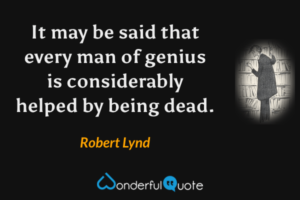 It may be said that every man of genius is considerably helped by being dead. - Robert Lynd quote.