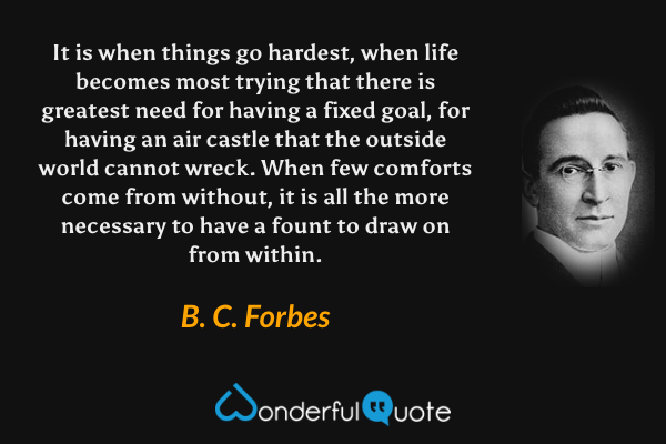 It is when things go hardest, when life becomes most trying that there is greatest need for having a fixed goal, for having an air castle that the outside world cannot wreck.  When few comforts come from without, it is all the more necessary to have a fount to draw on from within. - B. C. Forbes quote.