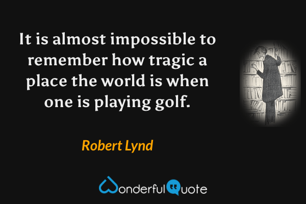 It is almost impossible to remember how tragic a place the world is when one is playing golf. - Robert Lynd quote.
