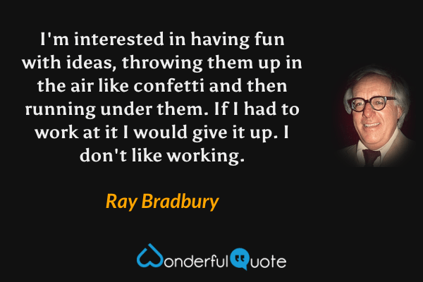 I'm interested in having fun with ideas, throwing them up in the air like confetti and then running under them. If I had to work at it I would give it up. I don't like working. - Ray Bradbury quote.