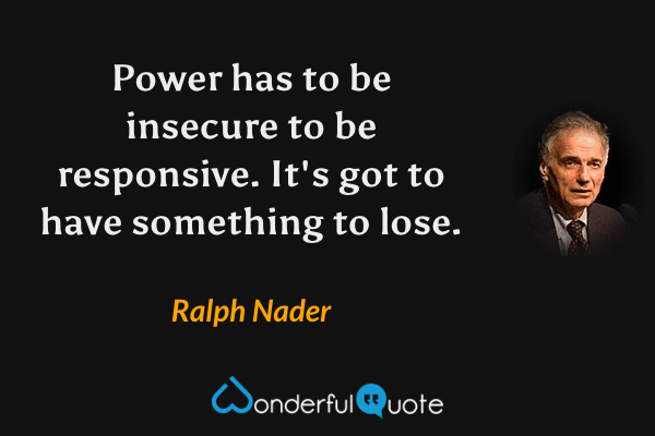 Power has to be insecure to be responsive.  It's got to have something to lose. - Ralph Nader quote.