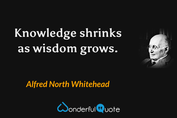 Knowledge shrinks as wisdom grows. - Alfred North Whitehead quote.