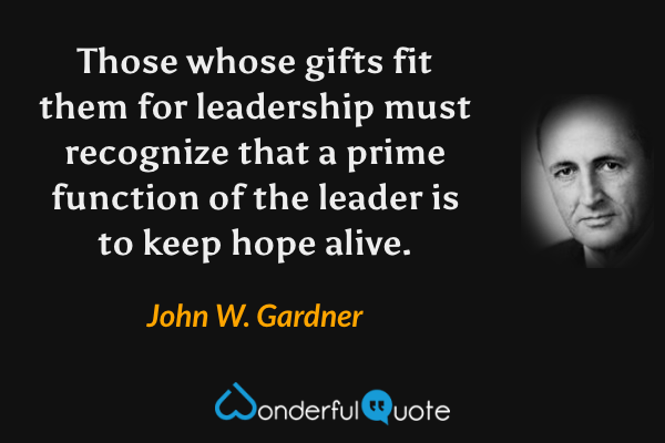 Those whose gifts fit them for leadership must recognize that a prime function of the leader is to keep hope alive. - John W. Gardner quote.