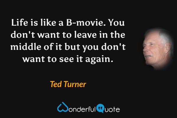 Life is like a B-movie.  You don't want to leave in the middle of it but you don't want to see it again. - Ted Turner quote.