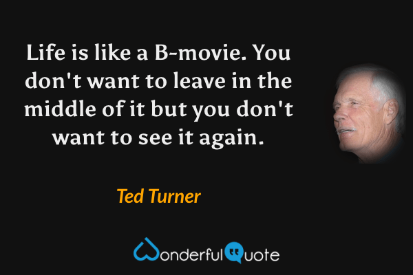 Life is like a B-movie. You don't want to leave in the middle of it but you don't want to see it again. - Ted Turner quote.