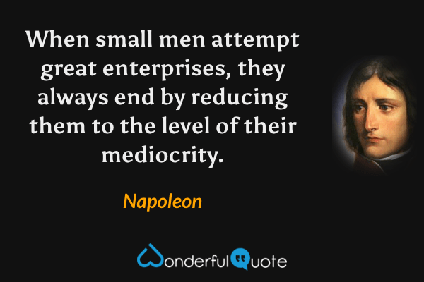 When small men attempt great enterprises, they always end by reducing them to the level of their mediocrity. - Napoleon quote.