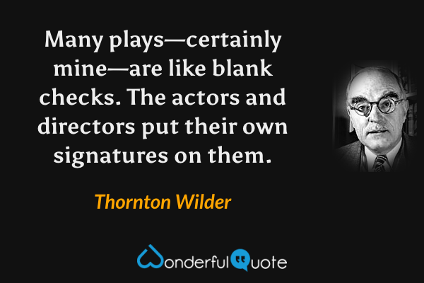 Many plays—certainly mine—are like blank checks.  The actors and directors put their own signatures on them. - Thornton Wilder quote.
