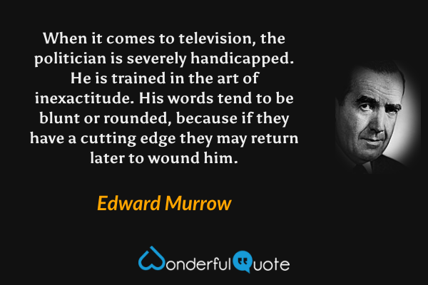 When it comes to television, the politician is severely handicapped.  He is trained in the art of inexactitude.  His words tend to be blunt or rounded, because if they have a cutting edge they may return later to wound him. - Edward Murrow quote.