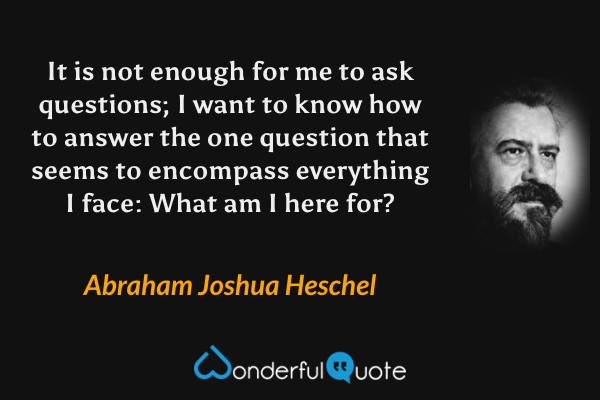 It is not enough for me to ask questions; I want to know how to answer the one question that seems to encompass everything I face: What am I here for? - Abraham Joshua Heschel quote.