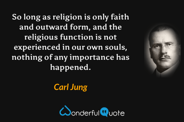 So long as religion is only faith and outward form, and the religious function is not experienced in our own souls, nothing of any importance has happened. - Carl Jung quote.