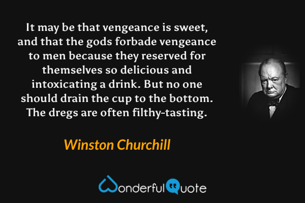 It may be that vengeance is sweet, and that the gods forbade vengeance to men because they reserved for themselves so delicious and intoxicating a drink.  But no one should drain the cup to the bottom.  The dregs are often filthy-tasting. - Winston Churchill quote.
